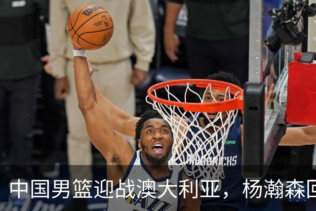 中国男篮迎战澳大利亚，杨瀚森回归首秀，郭士强调整阵容备战世预赛